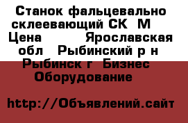 Станок фальцевально-склеевающий СК-1М.  › Цена ­ 111 - Ярославская обл., Рыбинский р-н, Рыбинск г. Бизнес » Оборудование   